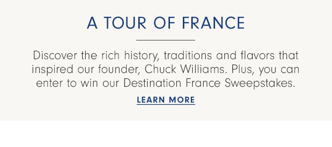 A tour of France - Discover the rich history, traditions and flavors that inspired our founder, Chuck Williams. Plus, you can enter to win our Destination France Sweepstakes. LEARN MORE