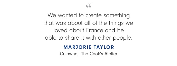 We wanted to create something that was about all of the things we loved about France and be able to share it with other people. MAJORIE TAYLOR Co-owner, The Cook’s Atelier