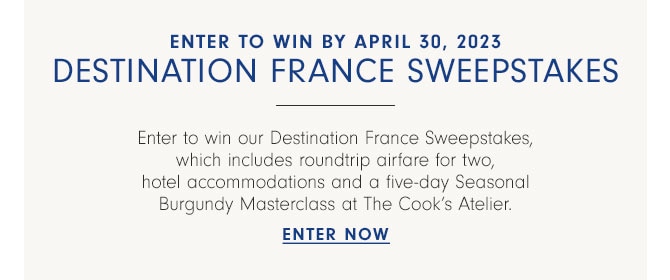 Enter to win by April 30, 2023 destination France sweepstakes - Enter to win our Destination France Sweepstakes, which includes roundtrip airfare for two, hotel accommodations and a five-day Seasonal Burgundy Masterclass at The Cook’s Atelier. ENTER NOW