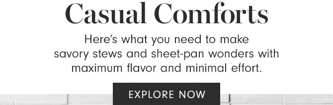 Casual Comforts - Here’s what you need to make savory stews and sheet-pan wonders with maximum flavor and minimal effort. EXPLORE NOW