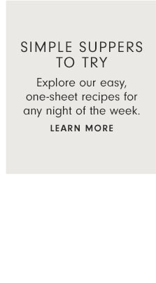 SIMPLE SUPPERS TO TRY - Explore our easy, one-sheet recipes for any night of the week. Learn more