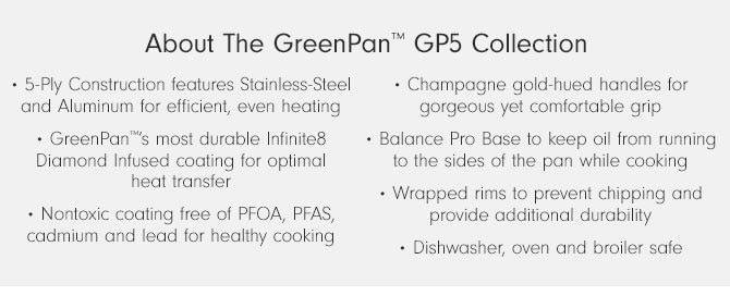 About The GreenPan™ GP5 Collection • 5-Ply Construction features Stainless-Steel and Aluminum for efficient, even heating • GreenPan™’s most durable Infinite 8 Diamond Infused coating for optimal heat transfer • Nontoxic coating free of PFOA, PFAS, cadmium and lead for healthy cooking • Champagne gold-hued handles for gorgeous yet comfortable grip • Balance Pro Base to keep oil from running to the sides of the pan while cooking • Wrapped rims to prevent chipping and provide additional durability • Dishwasher, oven and broiler safe