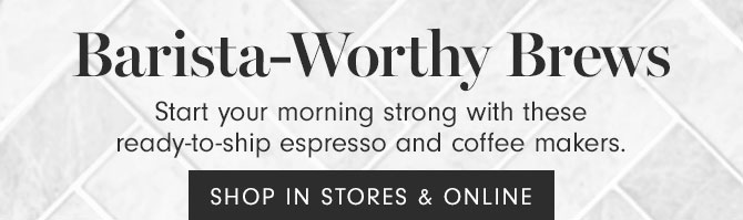 Barista-Worthy Brews - Start your morning strong with these ready-to-ship espresso and coffee makers.  SHOP IN STORES & ONLINE