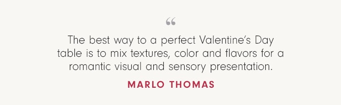 The best way to a perfect Valentine’s Day table is to mix textures, color and flavors for a romantic visual and sensory presentation. - Marlo Thomas