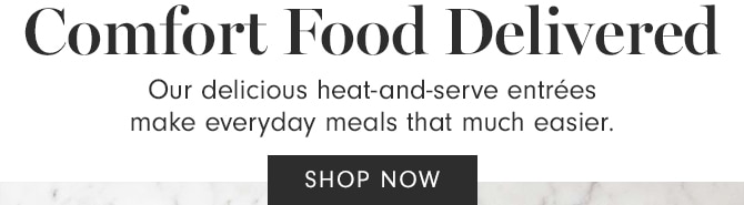 Comfort Food Delivered Our delicious heat-and-serve entres make everyday meals that much easier. SHOP NOW 