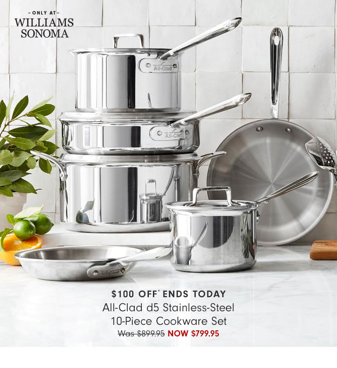 WILLIAMS SONOMA $100 OFF ENDS TODAY All-Clad d5 Stainless-Steel 10-Piece Cookware Set Was$89995 NOW $799.95 