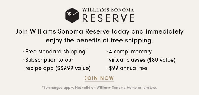 h El E .Exls;E Join Williams Sonoma Reserve today and immediately enjoy the benefits of free shipping. - Free standard shipping * 4 complimentary - Subscription to our virtual classes $80 value recipe app $39.99 value $99 annual fee JOIN NOW 