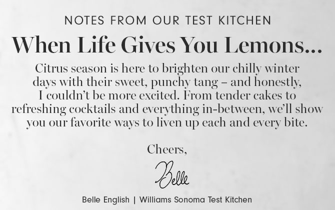 Notes from our test kitchen - When Life Gives You Lemons… Citrus season is here to brighten our chilly winter days with their sweet, punchy tang – and honestly, I couldn’t be more excited. From tender cakes to refreshing cocktails and everything in-between, we’ll show you our favorite ways to liven up each and every bite. Cheers, Belle English | Williams Sonoma Test Kitchen