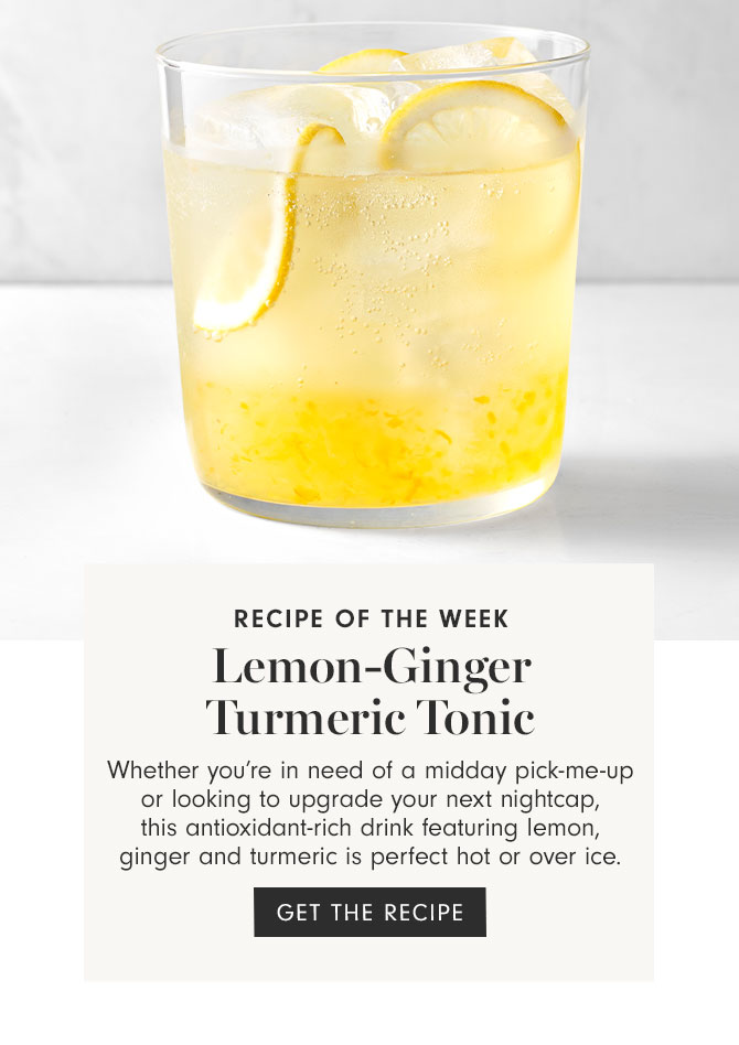 RECIPE OF THE WEEK - Lemon-Ginger Turmeric Tonic - Whether you’re in need of a midday pick-me-up or looking to upgrade your next nightcap, this antioxidant-rich drink featuring lemon, ginger and turmeric is perfect hot or over ice. GET THE RECIPE