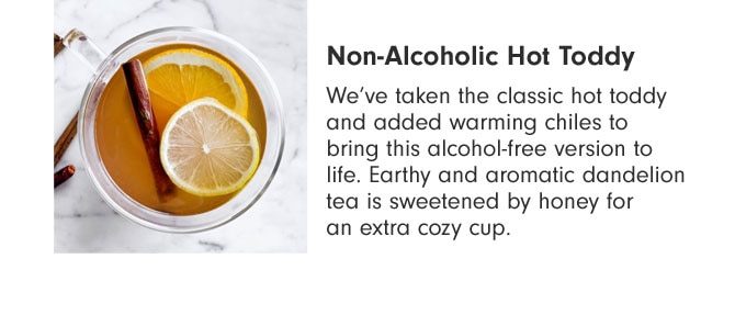 Non-Alcoholic Hot Toddy - We’ve taken the classic hot toddy and added warming chiles to bring this alcohol-free version to life. Earthy and aromatic dandelion tea is sweetened by honey for an extra cozy cup.