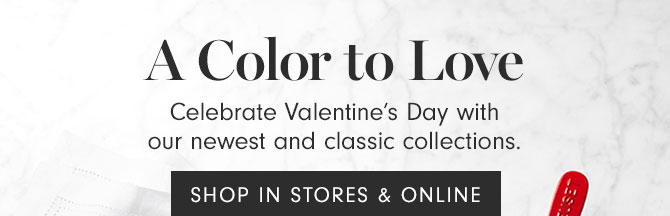 A Color to Love - Celebrate Valentine’s Day with our newest and classic collections. SHOP IN STORES & ONLINE