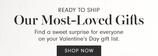 READY TO SHIP - Our Most-Loved Gifts - Find a sweet surprise for everyone on your Valentine’s Day gift list. SHOP NOW