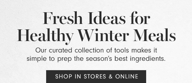 Fresh Ideas for Healthy Winter Meals - Our curated collection of tools makes it simple to prep the season’s best ingredients. SHOP IN STORES & ONLINE