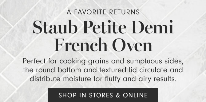 A Favorite Returns - Staub Petite Demi French Oven - Perfect for cooking grains and sumptuous sides, the round bottom and textured lid circulate and distribute moisture for fluffy and airy results. SHOP IN STORES & ONLINE