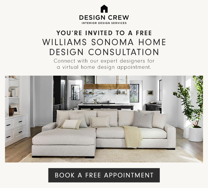 You're invited to a Free Williams Sonoma Home Design Consultation - Connect with our expert designers for a virtual home design appointment. BOOK A FREE APPOINTMENT