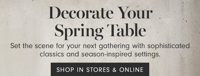 Decorate Your Spring Table - Set the scene for your next gathering with sophisticated classics and season-inspired settings. SHOP IN STORES & ONLINE