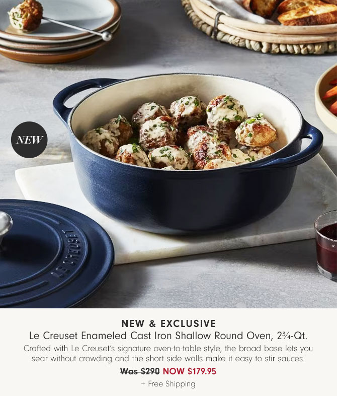 New & Exclusive - Le Creuset Enameled Cast Iron Shallow Round Oven, 2¾-Qt. Crafted with Le Creuset’s signature oven-to-table style, the broad base lets you sear without crowding and the short side walls make it easy to stir sauces. NOW $179.95 + Free Shipping