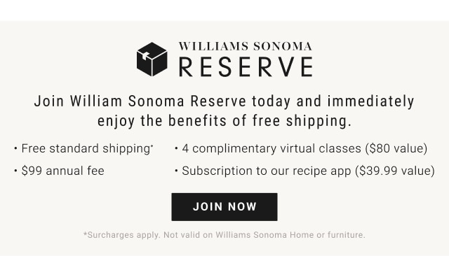 WILLIAMS SONOMA H RESERVE Join William Sonoma Reserve today and immediately enjoy the benefits of free shipping. - Free standard shipping - 4 complimentary virtual classes $80 value - $99 annual fee - Subscription to our recipe app $39.99 value RISURT 