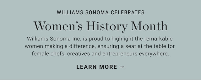 WILLIAMS SONOMA CELEBRATES Womens History Month Williams Sonoma Inc. is proud to highlight the remarkable women making a difference, ensuring a seat at the table for female chefs, creatives and entrepreneurs everywhere. LEARN MORE 