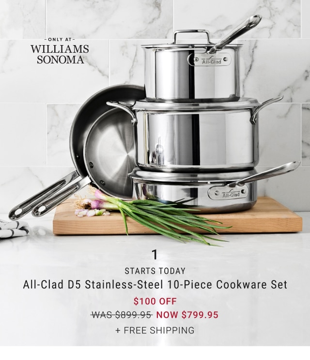  WILLIAMS SONOMA STARTS TODAY All-Clad D5 Stainless-Steel 10-Piece Cookware Set $100 OFF WAS-5899-95- NOW $799.95 FREE SHIPPING 