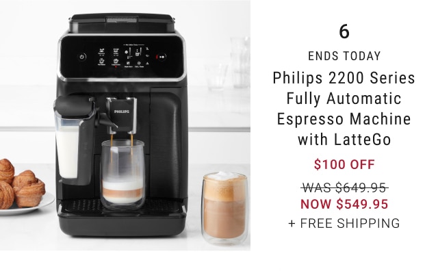  6 ENDS TODAY Philips 2200 Series Fully Automatic Espresso Machine with LatteGo $100 OFF WAS-5649-95- NOW $549.95 FREE SHIPPING 
