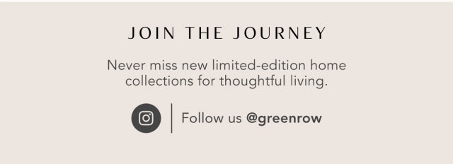 Join the Journey - Never miss new limited-edition home collections for thoughtful living. Follow us @greenrow