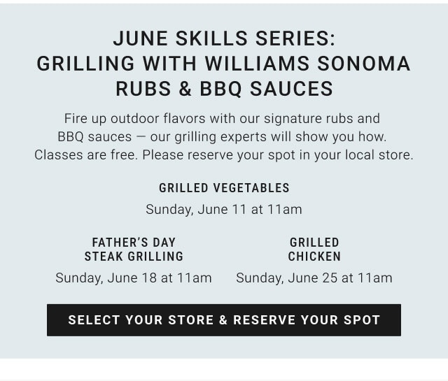 June Skills Series: Grilling with Williams Sonoma Rubs & BBQ Sauces - Grilled Vegetables - Sunday, June 11 at 11am - Father’s day Steak grilling - Sunday, June 18 at 11am - Grilled Chicken - Sunday, June 25 at 11am - SELECT YOUR STORE & RESERVE YOUR SPOT