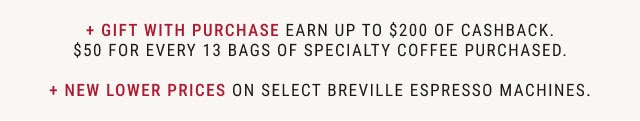 + GIFT WITH PURCHASE Earn up to $200 of cashback. $50 for every 13 bags of specialty coffee purchased. + New Lower Prices on Select Breville Espresso Machines.