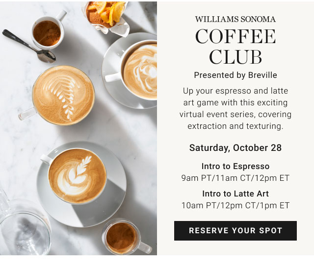 WILLIAMS SONOMA COFFEE CLUB Presented by Breville - Saturday, October 28 Intro to Espresso 9am PT/11am CT/12pm ET - Intro to Latte Art 10am PT/12pm CT/1pm ET - Reserve your spot