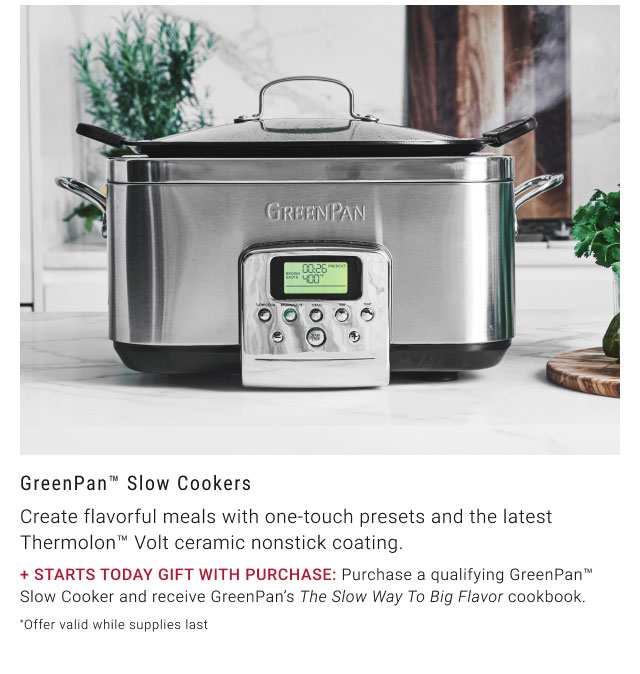 GreenPan™ Slow Cookers + STARTS TODAY GIFT WITH PURCHASE: Purchase a qualifying GreenPan™ Slow Cooker and receive GreenPan’s The Slow Way To Big Flavor cookbook. *Offer valid while supplies last