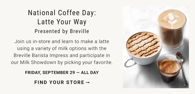 National Coffee Day: Latte Your Way presented by Breville. Join us in‐store and learn to make a latte using a variety of milk options with the Breville Barista Impress and participate in our Milk Showdown by picking your favorite. FRIDAY, SEPTEMBER 29 — ALL DAY. FIND YOUR STORE →.