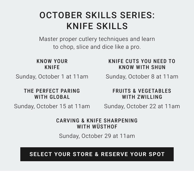 October Skills Series: Knife Skills. Master proper cutlery techniques and learnto chop, slice and dice like a pro. KNOW YOUR KNIFE: Sunday, October 1 at 11am. KNIFE CUTS YOU NEED TO KNOW WITH SHUN: Sunday, October 8 at 11am. THE PERFECT PAIRING WITH GLOBAL: Sunday, October 15 at 11am. FRUITS & VEGETABLES WITH ZWILLING: Sunday, October 22 at 11am. CARVING & KNIFE SHARPENING WITH WÜSTHOF: Sunday, October 29 at 11am. SELECT YOUR STORE & RESERVE YOUR SPOT.