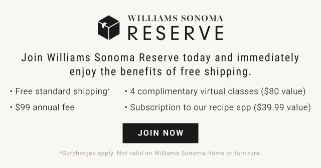 Williams Sonoma Reserve. Join Williams Sonoma Reserve today and immediately enjoy the benefits of free shipping. Free standard shipping. 4 complimentary virtual classes ($80 value). $99 annual fee. Subscription to our recipe app ($39.99 value). JOIN NOW. *Surcharges apply. Not valid on Williams Sonoma Home or furniture.