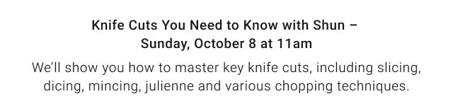 Knife Cuts You Need to Know with Shun – Sunday, October 8 at 11am. We’ll show you how to master key knife cuts, including slicing, dicing, mincing, julienne and various chopping techniques.