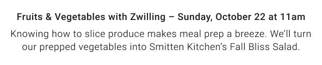 Fruits & Vegetables with Zwilling – Sunday, October 22 at 11am. - Knowing how to slice produce makes meal prep a breeze. We’ll turn our prepped vegetables into Smitten Kitchen’s Fall Bliss Salad. 