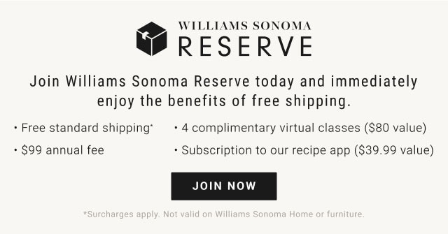 Williams Sonoma Reserve. Join Williams Sonoma Reserve today and immediately enjoy the benefits of free shipping. Free standard shipping. 4 complimentary virtual classes ($80 value). $99 annual fee. Subscription to our recipe app ($39.99 value). JOIN NOW. *Surcharges apply. Not valid on Williams Sonoma Home or furniture.