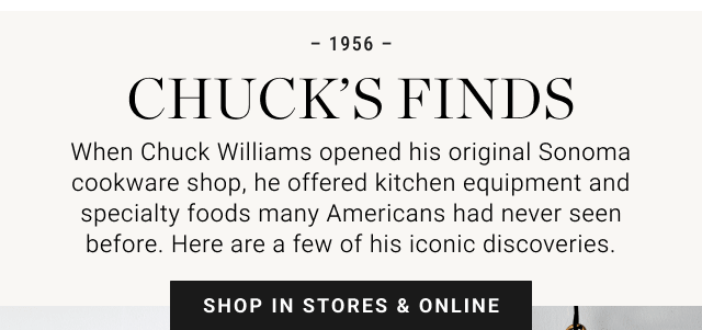 1956. Chuck’s Finds. When Chuck Williams opened his original Sonoma cookware shop, he offered kitchen equipment and specialty foods many Americans has never seen before. Here are a few of his iconic discoveries. SHOP IN STORES & ONLINE.