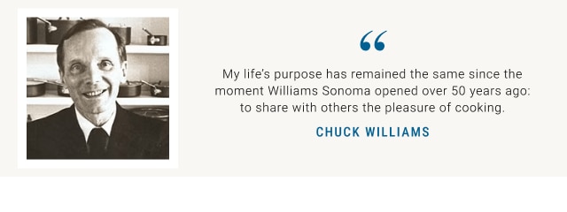 “ My life’s purpose has remained the same since the moment Williams Sonoma opened over 50 years ago: to share with others the pleasure of cooking.” Chuck Williams.