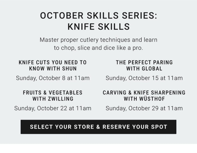 October Skills Series: Knife Skills. Master proper cutlery techniques and learn to chop, slice and dice like a pro. KNIFE CUTS YOU NEED TO KNOW WITH SHUN: Sunday, October 8 at 11am. THE PERFECT PAIRING WITH GLOBAL: Sunday, October 15 at 11am. FRUITS & VEGETABLES WITH ZWILLING: Sunday, October 22 at 11am. CARVING & KNIFE SHARPENING WITH WÜSTHOF: Sunday, October 29 at 11am. SELECT YOUR STORE & RESERVE YOUR SPOT.