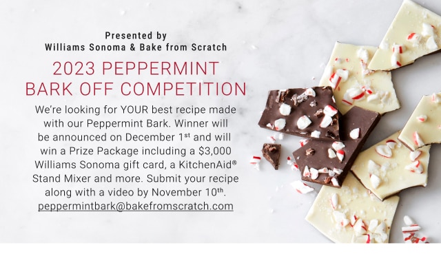 2023 Peppermint Bark Off Competition - We’re looking for YOUR best recipe made with our Peppermint Bark. Winner will be announced on December 1st and will win a Prize Package including a $3,000 Williams Sonoma gift card, a KitchenAid® Stand Mixer and more. - Submit your recipe along with a video by November 10th. peppermintbark@bakefromscratch.com