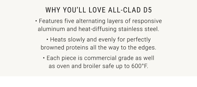 WHY YOU’LL LOVE ALL-CLAD D5 • Features five alternating layers of responsive aluminum and heat-diffusing stainless steel. • Heats slowly and evenly for perfectly browned proteins all the way to the edges. • Each piece is commercial grade as well as oven and broiler safe up to 600°F.