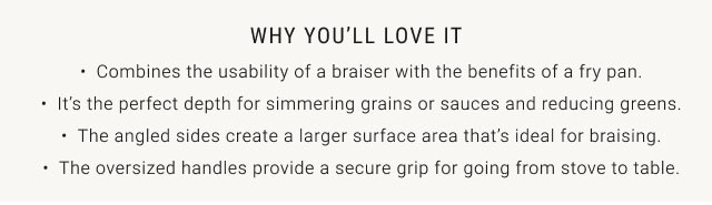 WHY YOU’LL LOVE IT - Combines the usability of a braiser with the benefits of a fry pan. - It’s the perfect depth for simmering grains or sauces and reducing greens. - The angled sides create a larger surface area that’s ideal for braising. - The oversized handles provide a secure grip for going from stove to table.