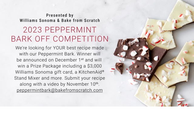 Presented by Williams Sonoma & Bake from Scratch - 2023 Peppermint Bark Off Competition - We’re looking for YOUR best recipe made with our Peppermint Bark. Winner will be announced on December 1st and will win a Prize Package including a $3,000 Williams Sonoma gift card, a KitchenAid® Stand Mixer and more. Submit your recipe along with a video by November 10th. peppermintbark@bakefromscratch.com