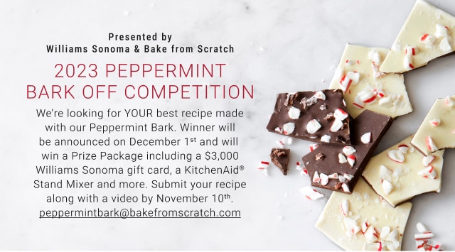 Presented by Williams Sonoma & Bake from Scratch - 2023 Peppermint Bark Off Competition - We’re looking for YOUR best recipe made with our Peppermint Bark. Winner will be announced on December 1st and will win a Prize Package including a $3,000 Williams Sonoma gift card, a KitchenAid® Stand Mixer and more. Submit your recipe along with a video by November 10th. peppermintbark@bakefromscratch.com