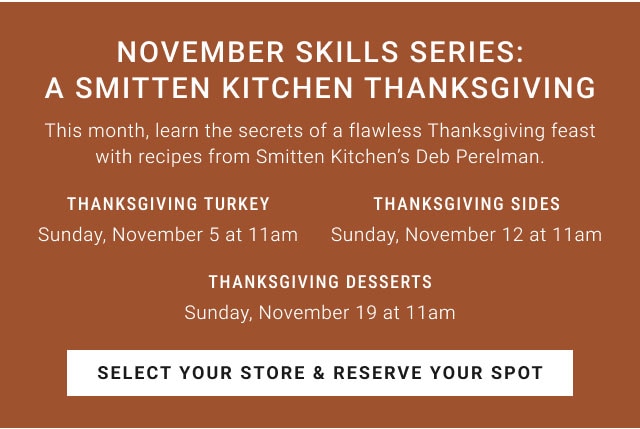 November Skills Series: A Smitten Kitchen Thanksgiving - Thanksgiving turkey Sunday, November 5 at 11am - Thanksgiving sides Sunday, November 12 at 11am - Thanksgiving desserts Sunday, November 19 at 11am - Select your store & reserve your spot