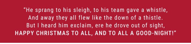 “He sprang to his sleigh, to his team gave a whistle, And away they all flew like the down of a thistle. But I heard him exclaim, ere he drove out of sight, HAPPY CHRISTMAS TO ALL, AND TO ALL A GOOD-NIGHT!”