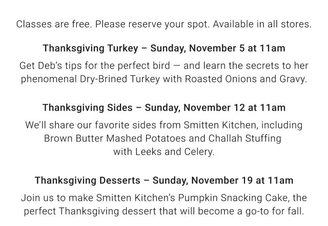 Classes are free. Please reserve your spot. Available in all stores. Thanksgiving Turkey – Sunday, November 5 at 11am - Thanksgiving Sides – Sunday, November 12 at 11am - Thanksgiving Desserts – Sunday, November 19 at 11am