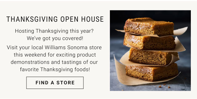 Thanksgiving Open House Hosting Thanksgiving this year? We’ve got you covered! Visit your local Williams Sonoma store this weekend for exciting product demonstrations and tastings of our favorite Thanksgiving foods! Find a Store