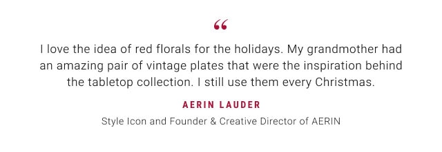 "I love the idea of red florals for the holidays. My grandmother had an amazing pair of vintage plates that were the inspiration behind the tabletop collection. I still use them every Christmas. Aerin lauder Style Icon and Founder & Creative Director of AERIN