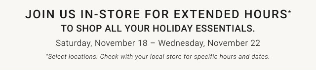Join us in-store for extended hours* to shop all your holiday essentials. - Saturday, November 18 – Wednesday, November 22 - *Select locations. Check with your local store for specific hours and dates.